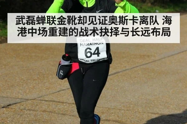 武磊蝉联金靴却见证奥斯卡离队 海港中场重建的战术抉择与长远布局